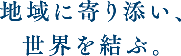 地域に寄り添い、世界を結ぶ。